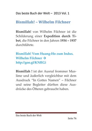 Das beste Buch der Welt – 2013 Vol. 1

Bismillah! – Wilhelm Filchner

Bismillah! von Wilhelm Filchner ist die
Schilderung einer Expedition durch Ti-
bet, die Filchner in den Jahren 1934 – 1937
durchführte.

Bismillah! Vom Huang-Ho zum Indus.
Wilhelm Filchner
http://goo.gl/KNRGi

Bismillah ! ist der Ausruf frommer Mus-
lime und äußerlich vergleichbar mit dem
Ausdruck “In Gottes Namen” – Filchner
und seine Begleiter dürften diese Aus-
drücke des Öfteren gebraucht haben.




Das beste Buch der Welt
                                    Seite 76
 