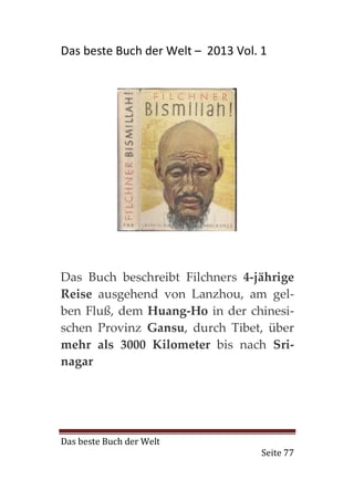 Das beste Buch der Welt – 2013 Vol. 1




Das Buch beschreibt Filchners 4-jährige
Reise ausgehend von Lanzhou, am gel-
ben Fluß, dem Huang-Ho in der chinesi-
schen Provinz Gansu, durch Tibet, über
mehr als 3000 Kilometer bis nach Sri-
nagar




Das beste Buch der Welt
                                    Seite 77
 