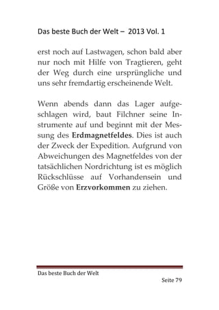 Das beste Buch der Welt – 2013 Vol. 1

erst noch auf Lastwagen, schon bald aber
nur noch mit Hilfe von Tragtieren, geht
der Weg durch eine ursprüngliche und
uns sehr fremdartig erscheinende Welt.

Wenn abends dann das Lager aufge-
schlagen wird, baut Filchner seine In-
strumente auf und beginnt mit der Mes-
sung des Erdmagnetfeldes. Dies ist auch
der Zweck der Expedition. Aufgrund von
Abweichungen des Magnetfeldes von der
tatsächlichen Nordrichtung ist es möglich
Rückschlüsse auf Vorhandensein und
Größe von Erzvorkommen zu ziehen.




Das beste Buch der Welt
                                    Seite 79
 