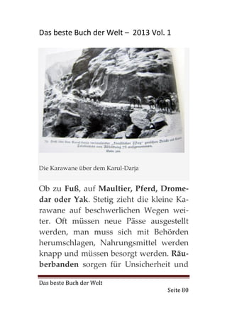 Das beste Buch der Welt – 2013 Vol. 1




Die Karawane über dem Karul-Darja


Ob zu Fuß, auf Maultier, Pferd, Drome-
dar oder Yak. Stetig zieht die kleine Ka-
rawane auf beschwerlichen Wegen wei-
ter. Oft müssen neue Pässe ausgestellt
werden, man muss sich mit Behörden
herumschlagen, Nahrungsmittel werden
knapp und müssen besorgt werden. Räu-
berbanden sorgen für Unsicherheit und

Das beste Buch der Welt
                                    Seite 80
 