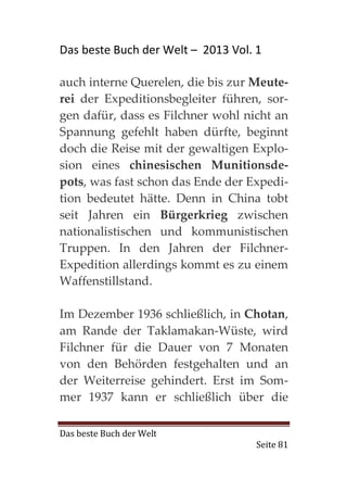Das beste Buch der Welt – 2013 Vol. 1

auch interne Querelen, die bis zur Meute-
rei der Expeditionsbegleiter führen, sor-
gen dafür, dass es Filchner wohl nicht an
Spannung gefehlt haben dürfte, beginnt
doch die Reise mit der gewaltigen Explo-
sion eines chinesischen Munitionsde-
pots, was fast schon das Ende der Expedi-
tion bedeutet hätte. Denn in China tobt
seit Jahren ein Bürgerkrieg zwischen
nationalistischen und kommunistischen
Truppen. In den Jahren der Filchner-
Expedition allerdings kommt es zu einem
Waffenstillstand.

Im Dezember 1936 schließlich, in Chotan,
am Rande der Taklamakan-Wüste, wird
Filchner für die Dauer von 7 Monaten
von den Behörden festgehalten und an
der Weiterreise gehindert. Erst im Som-
mer 1937 kann er schließlich über die

Das beste Buch der Welt
                                    Seite 81
 