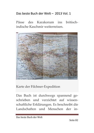 Das beste Buch der Welt – 2013 Vol. 1

Pässe des Karakorum ins britisch-
indische Kaschmir weiterreisen.




Karte der Filchner-Expedition

Das Buch ist durchwegs spannend ge-
schrieben und verzichtet auf wissen-
schaftliche Erklärungen. Es beschreibt die
Landschaften und Menschen der in-

Das beste Buch der Welt
                                    Seite 82
 