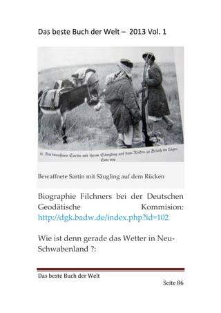 Das beste Buch der Welt – 2013 Vol. 1




Bewaffnete Sartin mit Säugling auf dem Rücken


Biographie Filchners bei der Deutschen
Geodätische                 Kommision:
http://dgk.badw.de/index.php?id=102

Wie ist denn gerade das Wetter in Neu-
Schwabenland ?:


Das beste Buch der Welt
                                            Seite 86
 