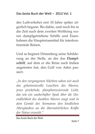 Das beste Buch der Welt – 2013 Vol. 1

des Luftverkehrs erst 10 Jahre später zö-
gerlich begann. Bis dahin, und noch bis in
die Zeit nach dem zweiten Weltkrieg wa-
ren dampfgetriebene Schiffe und Eisen-
bahnen die Hauptreisemittel für interkon-
tinentale Reisen.

Und so beginnt Drinneberg seine Schilde-
rung an der Stelle, an der das Dampf-
schiff, auf dem er die Reise nach Indien
angetreten hat, den Golf von Aden pas-
siert.

„In den vergangenen Nächten sahen wir auch
das geheimnisvolle Leuchten des Meeres,
jenes prickelnde, phosphoreszierende Licht,
das wie ein zauberhafter Spuk über die Un-
endlichkeit des dunklen Meeres wogt und in
dem Gemüt des Seemanns den kindlichen
Aberglauben an die übernatürlichen Kräfte
der Natur erweckt.“
Das beste Buch der Welt
                                     Seite 7
 