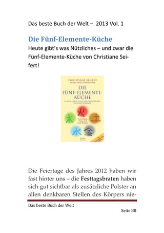 Das beste Buch der Welt – 2013 Vol. 1

Die Fünf-Elemente-Küche
Heute gibt’s was Nützliches – und zwar die
Fünf-Elemente-Küche von Christiane Sei-
fert!




Die Feiertage des Jahres 2012 haben wir
fast hinter uns – die Festtagsbraten haben
sich gut sichtbar als zusätzliche Polster an
allen denkbaren Stellen des Körpers nie-
Das beste Buch der Welt
                                     Seite 88
 