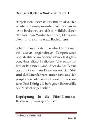 Das beste Buch der Welt – 2013 Vol. 1

dergelassen. Höchste Eisenbahn also, sich
wieder auf eine gesunde Ernährungswei-
se zu besinnen, um sich allmählich, durch
den Rest den Winter hindurch, fit zu ma-
chen für die kommende Badesaison.

Schaut man aus dem Fenster könnte man
bei diesen angenehmen Temperaturen
und strahlendem Sonnenschein fast glau-
ben, dass diese in diesem Jahr schon im
Januar beginnen wird. Aber da hat Petrus
bestimmt noch ein Einsehen mit den Ski-
und Schlittenfahrern unter uns und ich
prophezeie jetzt einfach mal für spätes-
tens Drei-König die heftigsten Schneefälle
seit Menschengedenken.

Kopfsprung in die Fünf-Elemente-
Küche – um was geht’s da?



Das beste Buch der Welt
                                    Seite 89
 