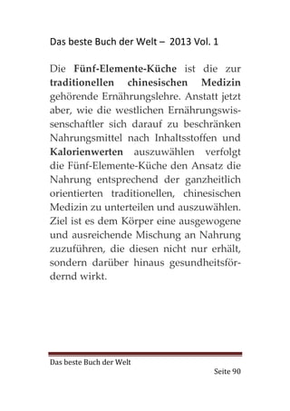 Das beste Buch der Welt – 2013 Vol. 1

Die Fünf-Elemente-Küche ist die zur
traditionellen chinesischen Medizin
gehörende Ernährungslehre. Anstatt jetzt
aber, wie die westlichen Ernährungswis-
senschaftler sich darauf zu beschränken
Nahrungsmittel nach Inhaltsstoffen und
Kalorienwerten auszuwählen verfolgt
die Fünf-Elemente-Küche den Ansatz die
Nahrung entsprechend der ganzheitlich
orientierten traditionellen, chinesischen
Medizin zu unterteilen und auszuwählen.
Ziel ist es dem Körper eine ausgewogene
und ausreichende Mischung an Nahrung
zuzuführen, die diesen nicht nur erhält,
sondern darüber hinaus gesundheitsför-
dernd wirkt.




Das beste Buch der Welt
                                    Seite 90
 