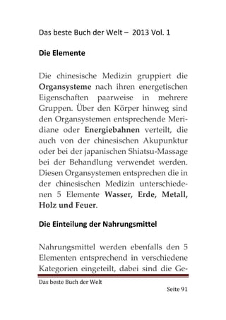 Das beste Buch der Welt – 2013 Vol. 1

Die Elemente

Die chinesische Medizin gruppiert die
Organsysteme nach ihren energetischen
Eigenschaften paarweise in mehrere
Gruppen. Über den Körper hinweg sind
den Organsystemen entsprechende Meri-
diane oder Energiebahnen verteilt, die
auch von der chinesischen Akupunktur
oder bei der japanischen Shiatsu-Massage
bei der Behandlung verwendet werden.
Diesen Organsystemen entsprechen die in
der chinesischen Medizin unterschiede-
nen 5 Elemente Wasser, Erde, Metall,
Holz und Feuer.

Die Einteilung der Nahrungsmittel

Nahrungsmittel werden ebenfalls den 5
Elementen entsprechend in verschiedene
Kategorien eingeteilt, dabei sind die Ge-
Das beste Buch der Welt
                                    Seite 91
 
