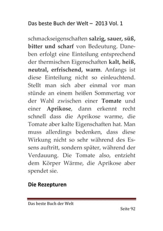 Das beste Buch der Welt – 2013 Vol. 1

schmackseigenschaften salzig, sauer, süß,
bitter und scharf von Bedeutung. Dane-
ben erfolgt eine Einteilung entsprechend
der thermischen Eigenschaften kalt, heiß,
neutral, erfrischend, warm. Anfangs ist
diese Einteilung nicht so einleuchtend.
Stellt man sich aber einmal vor man
stünde an einem heißen Sommertag vor
der Wahl zwischen einer Tomate und
einer Aprikose, dann erkennt recht
schnell dass die Aprikose warme, die
Tomate aber kalte Eigenschaften hat. Man
muss allerdings bedenken, dass diese
Wirkung nicht so sehr während des Es-
sens auftritt, sondern später, während der
Verdauung. Die Tomate also, entzieht
dem Körper Wärme, die Aprikose aber
spendet sie.

Die Rezepturen


Das beste Buch der Welt
                                    Seite 92
 