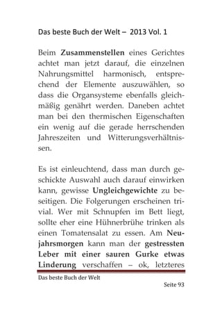 Das beste Buch der Welt – 2013 Vol. 1

Beim Zusammenstellen eines Gerichtes
achtet man jetzt darauf, die einzelnen
Nahrungsmittel harmonisch, entspre-
chend der Elemente auszuwählen, so
dass die Organsysteme ebenfalls gleich-
mäßig genährt werden. Daneben achtet
man bei den thermischen Eigenschaften
ein wenig auf die gerade herrschenden
Jahreszeiten und Witterungsverhältnis-
sen.

Es ist einleuchtend, dass man durch ge-
schickte Auswahl auch darauf einwirken
kann, gewisse Ungleichgewichte zu be-
seitigen. Die Folgerungen erscheinen tri-
vial. Wer mit Schnupfen im Bett liegt,
sollte eher eine Hühnerbrühe trinken als
einen Tomatensalat zu essen. Am Neu-
jahrsmorgen kann man der gestressten
Leber mit einer sauren Gurke etwas
Linderung verschaffen – ok, letzteres
Das beste Buch der Welt
                                    Seite 93
 