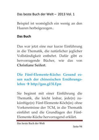 Das beste Buch der Welt – 2013 Vol. 1

Beispiel ist womöglich ein wenig an den
Haaren herbeigezogen..

Das Buch

Das war jetzt eine nur kurze Einführung
in die Thematik, die natürlicher jeglicher
Vollständigkeit entbehrt. Dafür gibt es
hervorragende Bücher, wie das von
Christiane Seifert.

Die Fünf-Elemente-Küche: Gesund es-
sen nach der chinesischen Ernährungs-
lehre  http://goo.gl/3LEpn

Sie beginnt mit einer Einführung die
Thematik, die leicht lesbar, jede(n) zu-
künftige(n) Fünf-Elemente-Köch(in) ohne
Vorkenntnisse der TCM, in die Thematik
einführt und die Grundlagen der Fünf-
Elemente-Küche hervorragend erklärt.
Das beste Buch der Welt
                                    Seite 94
 