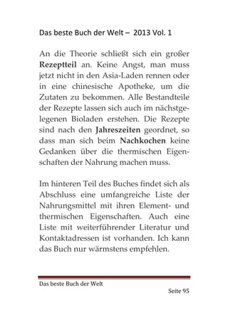 Das beste Buch der Welt – 2013 Vol. 1

An die Theorie schließt sich ein großer
Rezeptteil an. Keine Angst, man muss
jetzt nicht in den Asia-Laden rennen oder
in eine chinesische Apotheke, um die
Zutaten zu bekommen. Alle Bestandteile
der Rezepte lassen sich auch im nächstge-
legenen Bioladen erstehen. Die Rezepte
sind nach den Jahreszeiten geordnet, so
dass man sich beim Nachkochen keine
Gedanken über die thermischen Eigen-
schaften der Nahrung machen muss.

Im hinteren Teil des Buches findet sich als
Abschluss eine umfangreiche Liste der
Nahrungsmittel mit ihren Element- und
thermischen Eigenschaften. Auch eine
Liste mit weiterführender Literatur und
Kontaktadressen ist vorhanden. Ich kann
das Buch nur wärmstens empfehlen.



Das beste Buch der Welt
                                    Seite 95
 
