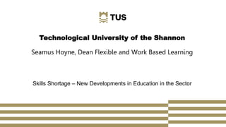 Technological University of the Shannon
Seamus Hoyne, Dean Flexible and Work Based Learning
Skills Shortage – New Developments in Education in the Sector
 