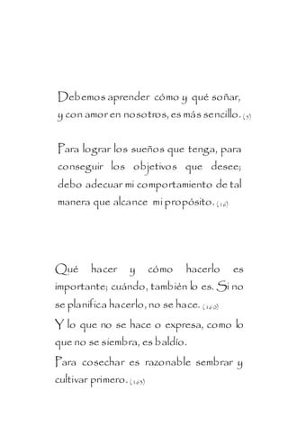 Debemos aprender cómo y qué soñar,
y con amor en nosotros, es más sencillo. ( 5)


Para lograr los sueños que tenga, para
conseguir los objetivos que desee;
debo adecuar mi comportamiento de tal
manera que alcance mi propósito. ( 16)




Qué      hacer     y       cómo   hacerlo   es
importante; cuándo, también lo es. Si no
se planifica hacerlo, no se hace. ( 160)
Y lo que no se hace o expresa, como lo
que no se siembra, es baldío.
Para cosechar es razonable sembrar y
cultivar primero. ( 163)
 