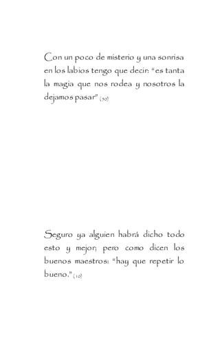 Con un poco de misterio y una sonrisa
en los labios tengo que decir: “es tanta
la magia que nos rodea y nosotros la
dejamos pasar” ( 50)




Seguro ya alguien habrá dicho todo
esto y mejor; pero como dicen los
buenos maestros: “hay que repetir lo
bueno.” ( 10)
 