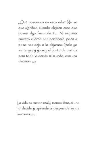 ¿Qué poseemos en esta vida? No sé
 que significa cuando alguien cree que
 posee algo fuera de él. Ni siquiera
 nuestro cuerpo nos pertenece, poco a
 poco nos deja o lo dejamos. Solo yo
 me tengo; y yo soy el punto de partida
 para todo lo demás, mi mundo; con una
 decisión. ( 13)




La vida es menos real y menos libre, si uno
no decide y aprende a desprenderse de
las cosas. ( 96)
 