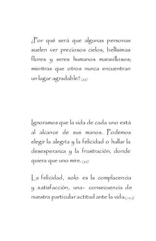 ¿Por qué será que algunas personas
suelen ver preciosos cielos, bellísimas
flores y seres humanos maravillosos;
mientras que otros nunca encuentran
un lugar agradable? ( 82)




Ignoramos que la vida de cada uno está
al alcance de sus manos. Podemos
elegir la alegría y la felicidad o hallar la
desesperanza y la frustración, donde
quiera que uno mire. ( 82)

La felicidad, solo es la complacencia
y satisfacción, una- consecuencia de
nuestra particular actitud ante la vida.( 142)
 