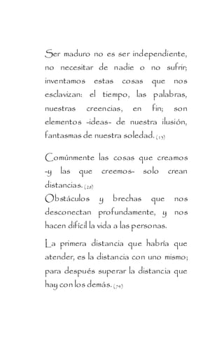 Ser maduro no es ser independiente,
no necesitar de nadie o no sufrir;
inventamos estas cosas que nos
esclavizan: el tiempo, las palabras,
nuestras      creencias,    en    fin;    son
elementos -ideas- de nuestra ilusión,
fantasmas de nuestra soledad. ( 13)

Comúnmente las cosas que creamos
-y las que          creemos- solo        crean
distancias. ( 28)
Obstáculos          y   brechas   que     nos
desconectan profundamente, y nos
hacen difícil la vida a las personas.

La primera distancia que habría que
atender, es la distancia con uno mismo;
para después superar la distancia que
hay con los demás. ( 74)
 