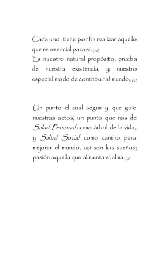 Cada uno tiene por fin realizar aquello
que es esencial para sí. ( 78)
Es nuestro natural propósito, prueba
de    nuestra    existencia,     y   nuestro
especial modo de contribuir al mundo.( 82)



Un punto el cual seguir y que guíe
nuestras actos; un punto que nos de
Salud Personal como árbol de la vida,
y Salud Social como camino para
mejorar el mundo, así son los sueños;
pasión aquella que alimenta el alma. ( 2)
 