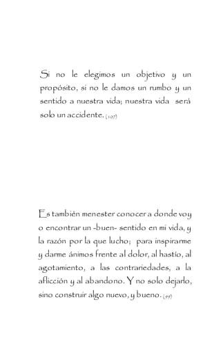 Si no le elegimos un objetivo y un
propósito, si no le damos un rumbo y un
sentido a nuestra vida; nuestra vida será
solo un accidente. ( 107)




Es también menester conocer a donde voy
o encontrar un -buen- sentido en mi vida, y
la razón por la que lucho; para inspirarme
y darme ánimos frente al dolor, al hastío, al
agotamiento, a las contrariedades, a la
aflicción y al abandono. Y no solo dejarlo,
sino construir algo nuevo, y bueno. ( 99)
 