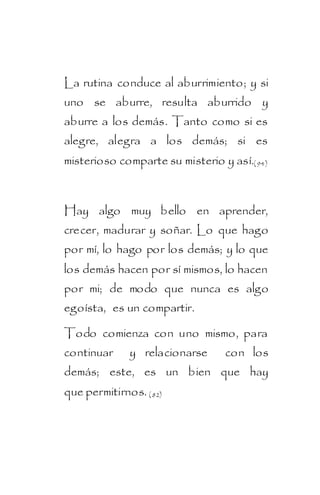 La rutina conduce al aburrimiento; y si
uno se aburre, resulta aburrido y
aburre a los demás. Tanto como si es
alegre, alegra a los demás; si es
misterioso comparte su misterio y así.( 94)



Hay algo muy bello en aprender,
crecer, madurar y soñar. Lo que hago
por mí, lo hago por los demás; y lo que
los demás hacen por sí mismos, lo hacen
por mi; de modo que nunca es algo
egoísta, es un compartir.

Todo comienza con uno mismo, para
continuar     y relacionarse      con los
demás; este, es un bien que hay
que permitirnos. ( 82)
 