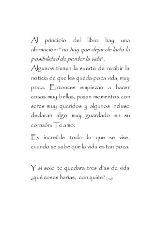 Al   principio    del   libro     hay   una
afirmación: “ no hay que dejar de lado la
posibilidad de perder la vida”.
Algunos tienen la suerte de recibir la
noticia de que les queda poca vida, muy
poca. Entonces empiezan a hacer
cosas muy bellas, pasan momentos con
seres muy queridos y algunos incluso
declaran algo muy guardado en su
corazón: Te amo.

Es increíble todo lo que se vive,
cuando se sabe que la vida es tan poca.


Y si solo te quedara tres días de vida
¿qué cosas harías, con quién? ( 50)
 