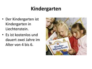 Kindergarten
• Der Kindergarten ist
Kindergarten in
Liechtenstein.
• Es ist kostenlos und
dauert zwei Jahre im
Alter von 4 bis 6.

 