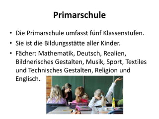 Primarschule
• Die Primarschule umfasst fünf Klassenstufen.
• Sie ist die Bildungsstätte aller Kinder.
• Fächer: Mathematik, Deutsch, Realien,
Bildnerisches Gestalten, Musik, Sport, Textiles
und Technisches Gestalten, Religion und
Englisch.

 