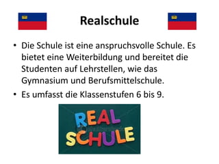 Realschule
• Die Schule ist eine anspruchsvolle Schule. Es
bietet eine Weiterbildung und bereitet die
Studenten auf Lehrstellen, wie das
Gymnasium und Berufsmittelschule.
• Es umfasst die Klassenstufen 6 bis 9.

 