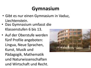 Gymnasium
• Gibt es nur einen Gymnasium in Vaduz,
Liechtenstein.
• Das Gymnasium umfasst die
Klassenstufen 6 bis 13.
• Auf der Oberstufe werden
fünf Profile angeboten:
Lingua, Neue Sprachen,
Kunst, Musik und
Pädagogik, Mathematik
und Naturwissenschaften
und Wirtschaft und Recht.

 