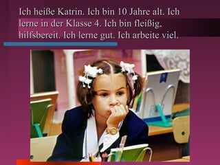 Ich heiße Katrin. Ich bin 10 Jahre alt. IchIch heiße Katrin. Ich bin 10 Jahre alt. Ich
lerne in der Klasse 4. Ich bin fleißig,lerne in der Klasse 4. Ich bin fleißig,
hilfsbereit. Ich lerne gut. Ich arbeite viel.hilfsbereit. Ich lerne gut. Ich arbeite viel.
 