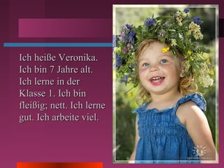 Ich heiße Veronika.Ich heiße Veronika.
Ich bin 7 Jahre alt.Ich bin 7 Jahre alt.
Ich lerne in derIch lerne in der
Klasse 1. Ich binKlasse 1. Ich bin
fleißig; nett. Ich lernefleißig; nett. Ich lerne
gut. Ich arbeite viel.gut. Ich arbeite viel.
 