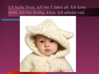 Ich heiße Sven. Ich bin 5 Jahre alt. Ich lerneIch heiße Sven. Ich bin 5 Jahre alt. Ich lerne
nicht. Ich bin fleißig, klein. Ich arbeite viel.nicht. Ich bin fleißig, klein. Ich arbeite viel.
 