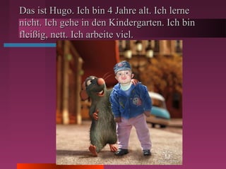 Das ist Hugo. Ich bin 4 Jahre alt. Ich lerneDas ist Hugo. Ich bin 4 Jahre alt. Ich lerne
nicht. Ich gehe in den Kindergarten. Ich binnicht. Ich gehe in den Kindergarten. Ich bin
fleißig, nett. Ich arbeite viel.fleißig, nett. Ich arbeite viel.
 