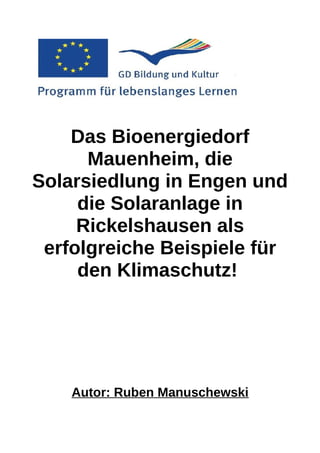 Das Bioenergiedorf
      Mauenheim, die
Solarsiedlung in Engen und
     die Solaranlage in
     Rickelshausen als
 erfolgreiche Beispiele für
     den Klimaschutz!




    Autor: Ruben Manuschewski
 