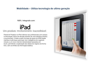 Mobilidade – Utiliza tecnologia de ultima geração 100%  Integrado com:Painel de Projetos no IPad oferece aos profissionais com acesso à informação crítica de decisão através de uma interface intuitivo e touchscreen. Criada a partir da base de apoio do IPAD Apple interface multi-toque para Ipad, tem inteligência de negócios móveis a um novo nível de interatividade baseados em touch, permitindo a exploração dos dados de negócio de forma livre, sem os limites da informação estática.