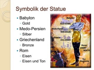 Symbolik der Statue
   Babylon
    ◦ Gold
   Medo-Persien
    ◦ Silber
   Griechenland
    ◦ Bronze
   Rom
    ◦ Eisen
    ◦ Eisen und Ton
 