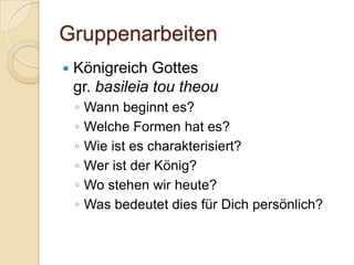 Gruppenarbeiten
   Königreich Gottes
    gr. basileia tou theou
    ◦   Wann beginnt es?
    ◦   Welche Formen hat es?
    ◦   Wie ist es charakterisiert?
    ◦   Wer ist der König?
    ◦   Wo stehen wir heute?
    ◦   Was bedeutet dies für Dich persönlich?
 