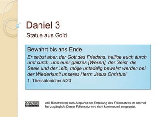 Daniel 3
Statue aus Gold

Bewahrt bis ans Ende
Er selbst aber, der Gott des Friedens, heilige euch durch
und durch, und euer ganzes [Wesen], der Geist, die
Seele und der Leib, möge untadelig bewahrt werden bei
der Wiederkunft unseres Herrn Jesus Christus!
1. Thessalonicher 5:23




        Alle Bilder waren zum Zeitpunkt der Erstellung des Foliensatzes im Internet
        frei zugänglich. Dieser Foliensatz wird nicht kommerziell eingesetzt.
 