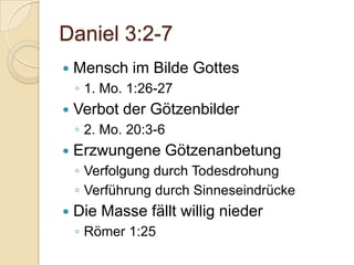 Daniel 3:2-7
   Mensch im Bilde Gottes
    ◦ 1. Mo. 1:26-27
   Verbot der Götzenbilder
    ◦ 2. Mo. 20:3-6
   Erzwungene Götzenanbetung
    ◦ Verfolgung durch Todesdrohung
    ◦ Verführung durch Sinneseindrücke
   Die Masse fällt willig nieder
    ◦ Römer 1:25
 