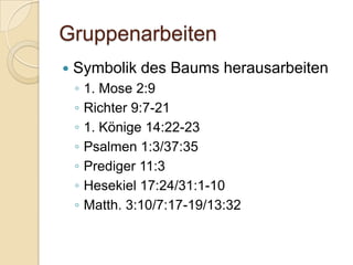 Gruppenarbeiten
   Symbolik des Baums herausarbeiten
    ◦   1. Mose 2:9
    ◦   Richter 9:7-21
    ◦   1. Könige 14:22-23
    ◦   Psalmen 1:3/37:35
    ◦   Prediger 11:3
    ◦   Hesekiel 17:24/31:1-10
    ◦   Matth. 3:10/7:17-19/13:32
 