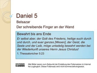 Daniel 5
Belsazar
Der schreibende Finger an der Wand
Bewahrt bis ans Ende
Er selbst aber, der Gott des Friedens, heilige euch durch
und durch, und euer ganzes [Wesen], der Geist, die
Seele und der Leib, möge untadelig bewahrt werden bei
der Wiederkunft unseres Herrn Jesus Christus!
1. Thessalonicher 5:23


        Alle Bilder waren zum Zeitpunkt der Erstellung des Foliensatzes im Internet
        frei zugänglich. Dieser Foliensatz wird nicht kommerziell eingesetzt.
 