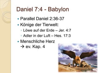 Daniel 7:4 - Babylon
 Parallel Daniel 2:36-37
 Könige der Tierwelt:
    ◦ Löwe auf der Erde – Jer. 4:7
    ◦ Adler in der Luft – Hes. 17:3
   Menschliche Herz
     ev. Kap. 4
 