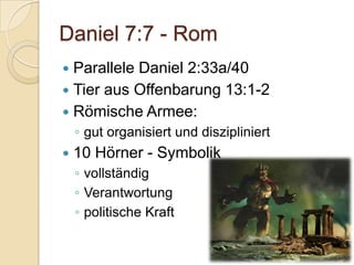 Daniel 7:7 - Rom
 Parallele Daniel 2:33a/40
 Tier aus Offenbarung 13:1-2
 Römische Armee:
    ◦ gut organisiert und diszipliniert
   10 Hörner - Symbolik
    ◦ vollständig
    ◦ Verantwortung
    ◦ politische Kraft
 