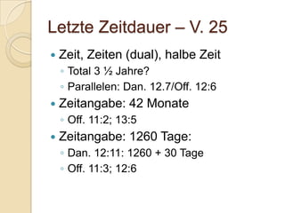 Letzte Zeitdauer – V. 25
   Zeit, Zeiten (dual), halbe Zeit
    ◦ Total 3 ½ Jahre?
    ◦ Parallelen: Dan. 12.7/Off. 12:6
   Zeitangabe: 42 Monate
    ◦ Off. 11:2; 13:5
   Zeitangabe: 1260 Tage:
    ◦ Dan. 12:11: 1260 + 30 Tage
    ◦ Off. 11:3; 12:6
 