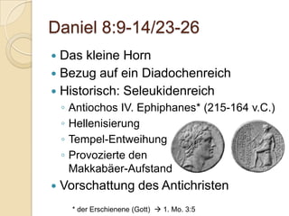 Daniel 8:9-14/23-26
 Das kleine Horn
 Bezug auf ein Diadochenreich
 Historisch: Seleukidenreich
    ◦   Antiochos IV. Ephiphanes* (215-164 v.C.)
    ◦   Hellenisierung
    ◦   Tempel-Entweihung
    ◦   Provozierte den
        Makkabäer-Aufstand
   Vorschattung des Antichristen
        * der Erschienene (Gott)  1. Mo. 3:5
 