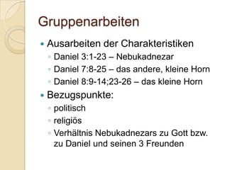 Gruppenarbeiten
   Ausarbeiten der Charakteristiken
    ◦ Daniel 3:1-23 – Nebukadnezar
    ◦ Daniel 7:8-25 – das andere, kleine Horn
    ◦ Daniel 8:9-14;23-26 – das kleine Horn
   Bezugspunkte:
    ◦ politisch
    ◦ religiös
    ◦ Verhältnis Nebukadnezars zu Gott bzw.
      zu Daniel und seinen 3 Freunden
 
