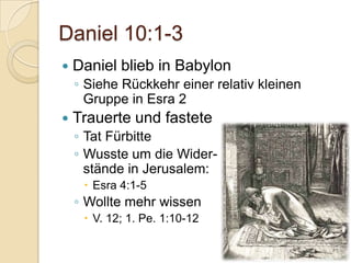 Daniel 10:1-3
   Daniel blieb in Babylon
    ◦ Siehe Rückkehr einer relativ kleinen
      Gruppe in Esra 2
   Trauerte und fastete
    ◦ Tat Fürbitte
    ◦ Wusste um die Wider-
      stände in Jerusalem:
      Esra 4:1-5
    ◦ Wollte mehr wissen
      V. 12; 1. Pe. 1:10-12
 
