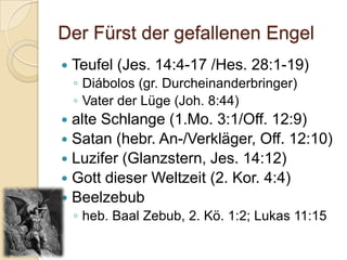 Der Fürst der gefallenen Engel
   Teufel (Jes. 14:4-17 /Hes. 28:1-19)
    ◦ Diábolos (gr. Durcheinanderbringer)
    ◦ Vater der Lüge (Joh. 8:44)
 alte Schlange (1.Mo. 3:1/Off. 12:9)
 Satan (hebr. An-/Verkläger, Off. 12:10)
 Luzifer (Glanzstern, Jes. 14:12)
 Gott dieser Weltzeit (2. Kor. 4:4)
 Beelzebub
    ◦ heb. Baal Zebub, 2. Kö. 1:2; Lukas 11:15
 