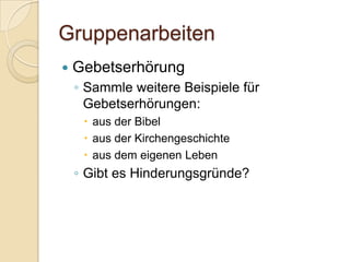 Gruppenarbeiten
   Gebetserhörung
    ◦ Sammle weitere Beispiele für
      Gebetserhörungen:
      aus der Bibel
      aus der Kirchengeschichte
      aus dem eigenen Leben
    ◦ Gibt es Hinderungsgründe?
 